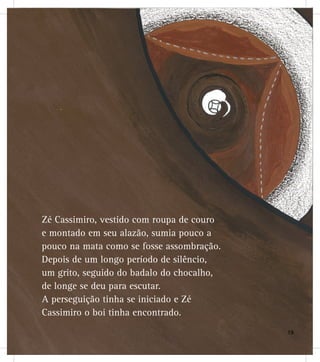 Zé Cassimiro, vestido com roupa de couro
e montado em seu alazão, sumia pouco a
pouco na mata como se fosse assombração.
Depois de um longo período de silêncio,
um grito, seguido do badalo do chocalho,
de longe se deu para escutar.
A perseguição tinha se iniciado e Zé
Cassimiro o boi tinha encontrado.
1919191919991991999999
 