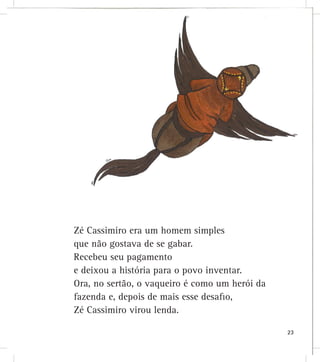 Zé Cassimiro era um homem simples
que não gostava de se gabar.
Recebeu seu pagamento
e deixou a história para o povo inventar.
Ora, no sertão, o vaqueiro é como um herói da
fazenda e, depois de mais esse desaﬁo,
Zé Cassimiro virou lenda.
23
 