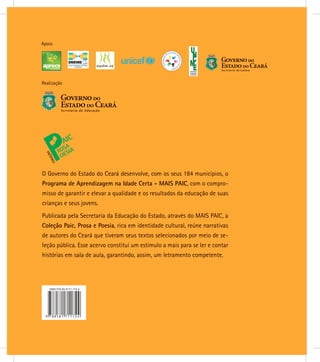 Realização
Apoio
O Governo do Estado do Ceará desenvolve, com os seus 184 municípios, o
Programa de Aprendizagem na Idade Certa - MAIS PAIC, com o compro-
misso de garantir e elevar a qualidade e os resultados da educação de suas
crianças e seus jovens.
Publicada pela Secretaria da Educação do Estado, através do MAIS PAIC, a
Coleção Paic, Prosa e Poesia, rica em identidade cultural, reúne narrativas
de autores do Ceará que tiveram seus textos selecionados por meio de se-
leção pública. Esse acervo constitui um estímulo a mais para se ler e contar
histórias em sala de aula, garantindo, assim, um letramento competente.
 