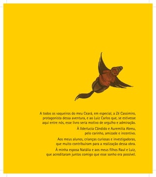 A todos os vaqueiros do meu Ceará, em especial, a Zé Cassimiro,
protagonista dessa aventura, e ao Luiz Carlos que, se estivesse
aqui entre nós, esse livro seria motivo de orgulho e admiração.
À Ilderlucia Cândido e Auremilia Abreu,
pelo carinho, amizade e incentivo.
Aos meus alunos, crianças curiosas e investigadoras,
que muito contribuíram para a realização dessa obra.
À minha esposa Natália e aos meus ﬁlhos Raul e Luiz,
que acreditaram juntos comigo que esse sonho era possível.
 