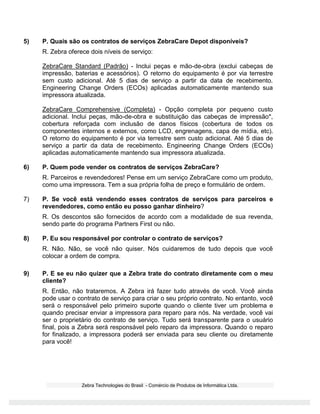 Zebra Technologies do Brasil - Comércio de Produtos de Informática Ltda.
5) P. Quais são os contratos de serviços ZebraCare Depot disponíveis?
R. Zebra oferece dois níveis de serviço:
ZebraCare Standard (Padrão) - Inclui peças e mão-de-obra (exclui cabeças de
impressão, baterias e acessórios). O retorno do equipamento é por via terrestre
sem custo adicional. Até 5 dias de serviço a partir da data de recebimento.
Engineering Change Orders (ECOs) aplicadas automaticamente mantendo sua
impressora atualizada.
ZebraCare Comprehensive (Completa) - Opção completa por pequeno custo
adicional. Inclui peças, mão-de-obra e substituição das cabeças de impressão*,
cobertura reforçada com inclusão de danos físicos (cobertura de todos os
componentes internos e externos, como LCD, engrenagens, capa de mídia, etc).
O retorno do equipamento é por via terrestre sem custo adicional. Até 5 dias de
serviço a partir da data de recebimento. Engineering Change Orders (ECOs)
aplicadas automaticamente mantendo sua impressora atualizada.
6) P. Quem pode vender os contratos de serviços ZebraCare?
R. Parceiros e revendedores! Pense em um serviço ZebraCare como um produto,
como uma impressora. Tem a sua própria folha de preço e formulário de ordem.
7) P. Se você está vendendo esses contratos de serviços para parceiros e
revendedores, como então eu posso ganhar dinheiro?
R. Os descontos são fornecidos de acordo com a modalidade de sua revenda,
sendo parte do programa Partners First ou não.
8) P. Eu sou responsável por controlar o contrato de serviços?
R. Não. Não, se você não quiser. Nós cuidaremos de tudo depois que você
colocar a ordem de compra.
9) P. E se eu não quizer que a Zebra trate do contrato diretamente com o meu
cliente?
R. Então, não trataremos. A Zebra irá fazer tudo através de você. Você ainda
pode usar o contrato de serviço para criar o seu próprio contrato. No entanto, você
será o responsável pelo primeiro suporte quando o cliente tiver um problema e
quando precisar enviar a impressora para reparo para nós. Na verdade, você vai
ser o proprietário do contrato de serviço. Tudo será transparente para o usuário
final, pois a Zebra será responsável pelo reparo da impressora. Quando o reparo
for finalizado, a impressora poderá ser enviada para seu cliente ou diretamente
para você!
 