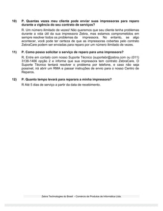 Zebra Technologies do Brasil - Comércio de Produtos de Informática Ltda.
10) P. Quantas vezes meu cliente pode enviar suas impressoras para reparo
durante a vigência do seu contrato de serviços?
R. Um número ilimitado de vezes! Não queremos que seu cliente tenha problemas
durante a vida útil da sua impressora Zebra, mas estamos comprometidos em
sempre resolver todos os problemas da impressora. No entanto, se algo
acontecer, você pode ter certeza de que as impressoras cobertas pelo contrato
ZebraCare podem ser enviadas para reparo por um número ilimitado de vezes.
11) P. Como posso solicitar o serviço de reparo para uma impressora?
R. Entre em contato com nosso Suporte Técnico (suportebr@zebra.com ou (011)
3138-1466 opção 2 e informe que sua impressora tem contrato ZebraCare. O
Suporte Técnico tentará resolver o problema por telefone, e caso não seja
possível, irá abrir um RMA e passar instruções de envio para o nosso Centro de
Reparos.
12) P. Quanto tempo levará para reparara a minha impressora?
R Até 5 dias de serviço a partir da data de recebimento.
 
