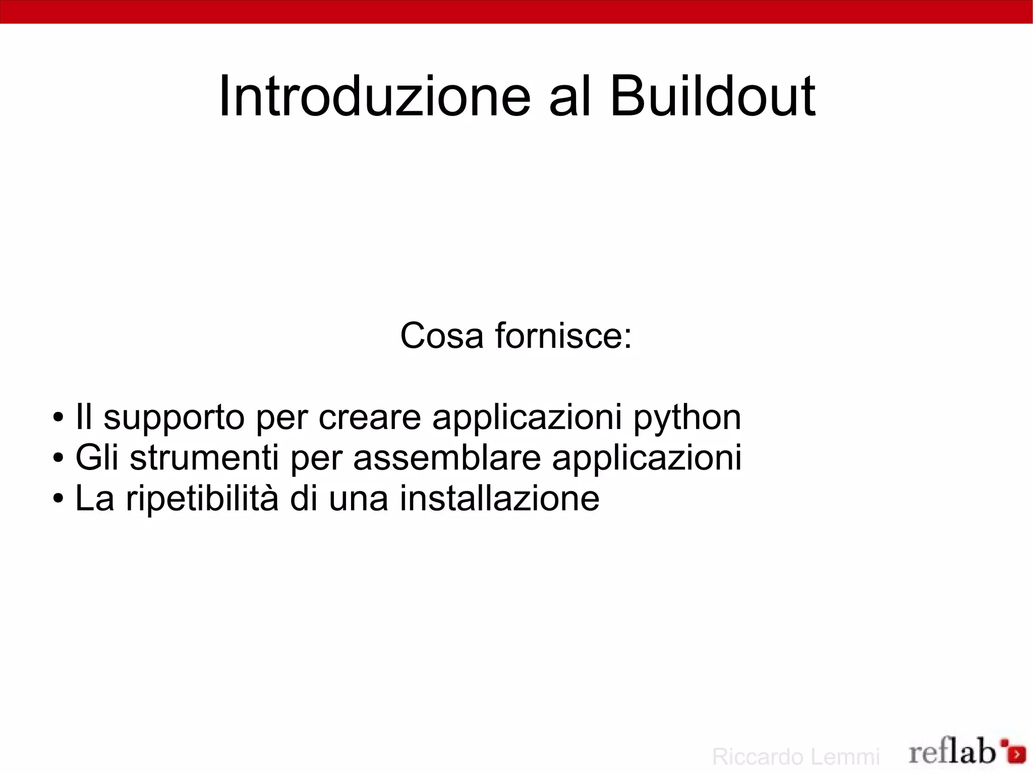 Introduzione al Buildout



                      Cosa fornisce:

● Il supporto per creare applicazioni python
● Gli strumenti per assemblare applicazioni

● La ripetibilità di una installazione




                                          Riccardo Lemmi
 
