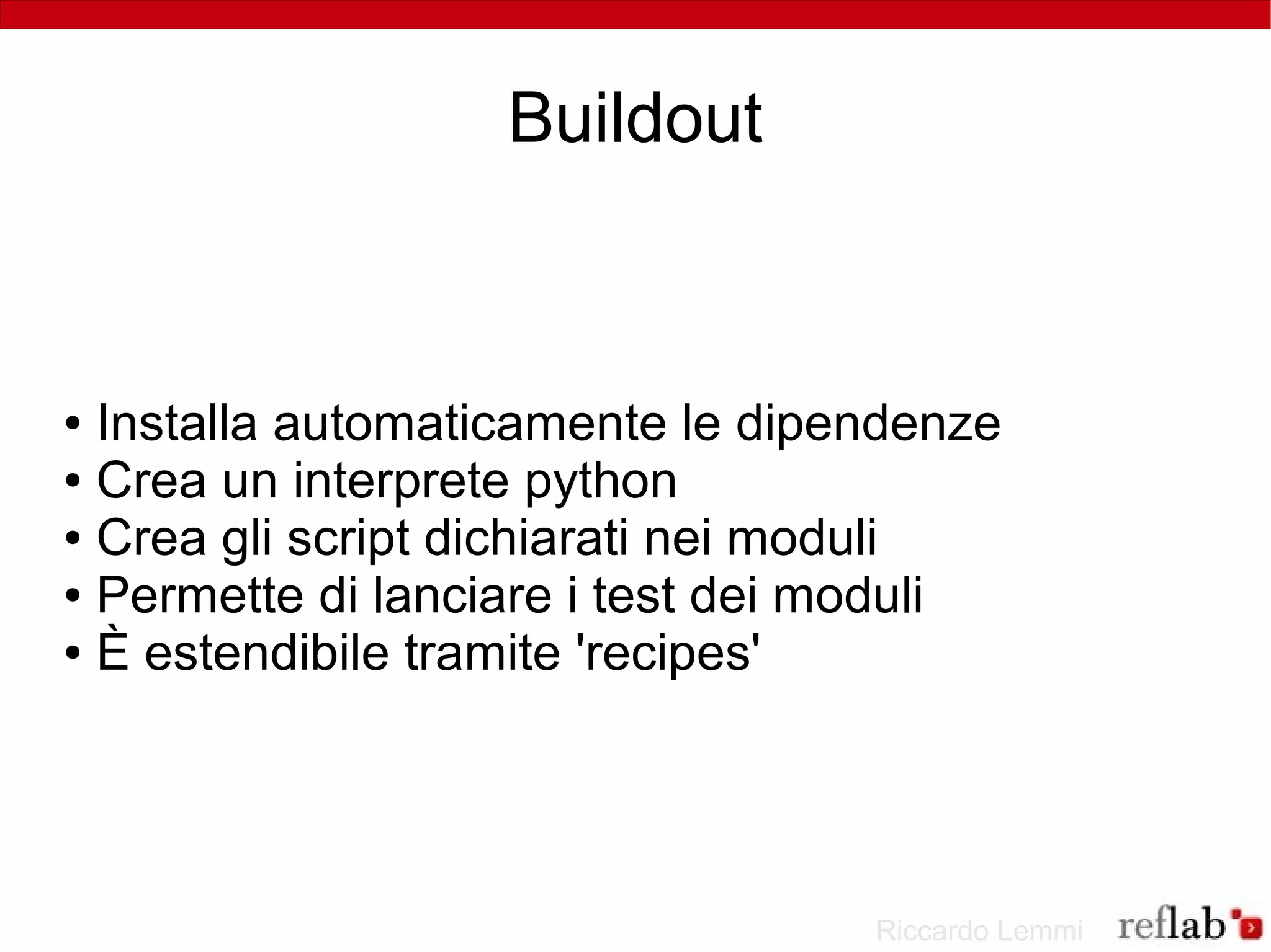 Buildout



● Installa automaticamente le dipendenze
● Crea un interprete python

● Crea gli script dichiarati nei moduli

● Permette di lanciare i test dei moduli

● È estendibile tramite 'recipes'




                                  Riccardo Lemmi
 