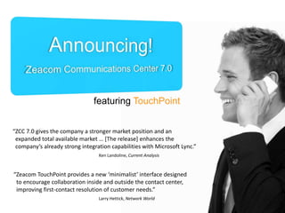 featuring TouchPoint
“ZCC 7.0 gives the company a stronger market position and an
expanded total available market … [The release] enhances the
company’s already strong integration capabilities with Microsoft Lync.”
Ken Landoline, Current Analysis

“Zeacom TouchPoint provides a new ‘minimalist’ interface designed
to encourage collaboration inside and outside the contact center,
improving first-contact resolution of customer needs.”
Larry Hettick, Network World

 