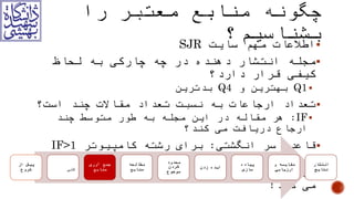 ‫سایت‬ ‫مهم‬ ‫اطالعات‬SJR
‫دارد؟‬ ‫قرار‬ ‫کیفی‬ ‫لحاظ‬ ‫به‬ ‫چارکی‬ ‫چه‬ ‫در‬ ‫دهنده‬ ‫انتشار‬ ‫مجله‬
Q1‫و‬ ‫بهترین‬Q4‫بدترین‬
‫است؟‬ ‫چند‬ ‫مقاالت‬ ‫تعداد‬ ‫نسبت‬ ‫به‬ ‫ارجاعات‬ ‫تعداد‬
IF:‫کند؟‬ ‫می‬ ‫دریافت‬ ‫ارجاع‬ ‫چند‬ ‫متوسط‬ ‫طور‬ ‫به‬ ‫مجله‬ ‫این‬ ‫در‬ ‫مقاله‬ ‫هر‬
‫انگشتی‬ ‫سر‬ ‫قاعده‬:‫کامپیوتر‬ ‫رشته‬ ‫برای‬IF>1‫شود‬ ‫می‬ ‫تلقی‬ ‫خوب‬.
Affiliation‫کند‬ ‫می‬ ‫کمک‬ ‫حدی‬ ‫تا‬ ‫معتبر‬ ‫مقاله‬ ‫شناسایی‬ ‫در‬!
‫شروع‬ ‫از‬ ‫پیش‬ ‫انتخاب‬‫کلی‬‫موضوع‬ ‫منابع‬ ‫آوری‬ ‫جمع‬ ‫منابع‬ ‫مطالعه‬
‫کردن‬ ‫محدود‬
‫موضوع‬
‫زدن‬ ‫ایده‬ ‫سازی‬ ‫پیاده‬ ‫ارزیابی‬ ‫و‬ ‫مقایسه‬ ‫نتایج‬ ‫انتشار‬
 