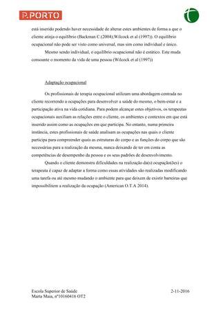 Escola Superior de Saúde 2-11-2016
Marta Maia, nº10160416 OT2
está inserido podendo haver necessidade de alterar estes ambientes de forma a que o
cliente atinja o equilíbrio (Backman C.(2004);Wilcock et al (1997)). O equilíbrio
ocupacional não pode ser visto como universal, mas sim como individual e único.
Mesmo sendo individual, o equilíbrio ocupacional não é estático. Este muda
consoante o momento da vida de uma pessoa (Wilcock et al (1997))
Adaptação ocupacional
Os profissionais de terapia ocupacional utilizam uma abordagem centrada no
cliente recorrendo a ocupações para desenvolver a saúde do mesmo, o bem-estar e a
participação ativa na vida cotidiana. Para podem alcançar estes objetivos, os terapeutas
ocupacionais auxiliam as relações entre o cliente, os ambientes e contextos em que está
inserido assim como as ocupações em que participa. No entanto, numa primeira
instância, estes profissionais de saúde analisam as ocupações nas quais o cliente
participa para compreender quais as estruturas do corpo e as funções do corpo que são
necessárias para a realização da mesma, nunca deixando de ter em conta as
competências de desempenho da pessoa e os seus padrões de desenvolvimento.
Quando o cliente demonstra dificuldades na realização da(s) ocupação(ões) o
terapeuta é capaz de adaptar a forma como essas atividades são realizadas modificando
uma tarefa ou até mesmo mudando o ambiente para que deixem de existir barreiras que
impossibilitem a realização da ocupação (American O.T.A 2014).
 
