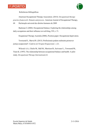 Escola Superior de Saúde 2-11-2016
Marta Maia, nº10160416 OT2
Referências bibliográficas
American Occupational Therapy Association. (2014). Occupational therapy
practice framework: Domain and process. American Journal of Occupational Therapy,
68 Declaração universal dos direitos humanos de 2009
Backman C.(2004). Occupational balance: Exploring the relationships among
daily occupations and their influence on well-bing. Nº4, v.71.
Ocupational Therapy Australia (2006), Position paper: Occupational deprivation.
Townsend E., Marval R. (2013). Profissionais podem realmente promover
justiça ocupacional?. Caderno de Terapia Ocupacional , v.21.
Wilcock A.A., Chelin M., Hall M., Morrison B., Scrivener L., Townsend M.,
Treen K. (1997). The relationship between occupational balance and health: A pilot
study, Occupational Therapy International,v4.
 