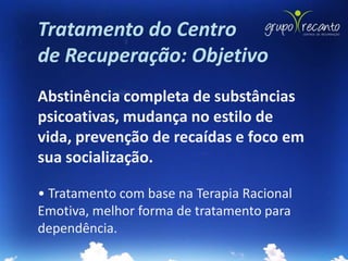Tratamento do Centro
de Recuperação: Objetivo
Abstinência completa de substâncias
psicoativas, mudança no estilo de
vida, prevenção de recaídas e foco em
sua socialização.

• Tratamento com base na Terapia Racional
Emotiva, melhor forma de tratamento para
dependência.
 