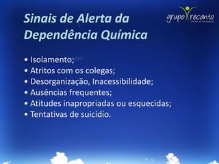 Sinais de Alerta da
Dependência Química
• Isolamento;
• Atritos com os colegas;
• Desorganização, Inacessibilidade;
• Ausências frequentes;
• Atitudes inapropriadas ou esquecidas;
• Tentativas de suicídio.
 