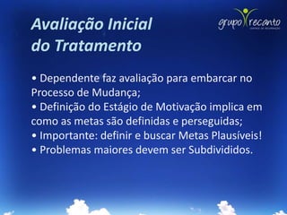 Avaliação Inicial
do Tratamento
• Dependente faz avaliação para embarcar no
Processo de Mudança;
• Definição do Estágio de Motivação implica em
como as metas são definidas e perseguidas;
• Importante: definir e buscar Metas Plausíveis!
• Problemas maiores devem ser Subdivididos.
 