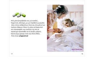 Από μέσα ξεπρόβαλλε και μια κοπέλα...
Καχεκτική, αδύναμη, με μια παράξενη μυρωδιά.
Δίνει στους ανθρώπους πόνο και στα μάτια των
παιδιών δάκρυα. Κάνει τη μάνα να ξαγρυπνά
στο προσκεφάλι των παιδιών της και με
προσευχή προσπαθεί να τη διώξει μακριά...
Εκείνη όμως φεύγει όταν και όποτε θέλει.
Έτσι είναι η Αρρώστια!
Harry Anderson
17 18
 