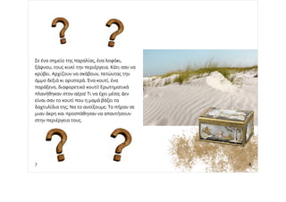 Σε ένα σημείο της παραλίας, ένα λοφάκι,
ξάφνου, τους κινεί την περιέργεια. Κάτι σαν να
κρύβει. Αρχίζουν να σκάβουν, πετώντας την
άμμο δεξιά κι αριστερά. Ένα κουτί, ένα
παράξενο, διαφορετικό κουτί! Ερωτηματικά
πλανήθηκαν στον αέρα! Τι να έχει μέσα; Δεν
είναι σαν το κουτί που η μαμά βάζει τα
δαχτυλίδια της; Να το ανοίξουμε; Το πήραν σε
μιαν άκρη και προσπάθησαν να απαντήσουν
στην περιέργεια τους.
7 8
 