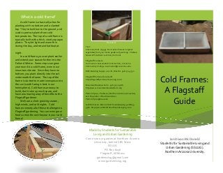 What is a cold frame? 
A cold frame is a basically a box for planting with no bottom and a slanted top. They’re built low to the ground, and used to protect plants from cold temperatures. The top of a cold frame is typically built with a thick, sturdy opaque plastic. They let light and warmth in during the day, and retain that heat at 
night. 
In a cold frame, you can plant earlier and extend your season further into the Fall and Winter. Some crops can grow year round in a cold frame, even in our mountain climate. Since they have no bottom, you plant directly into the soil underneath the frame. The top of the frame is slanted to maximize exposure to the sun (south facing is best in our hemisphere). Cold frames are easy to build, don’t take up much space, and have an amazing array of benefits to the 
Flagstaff gardener. 
We have a short growing season, high winds, and cold nights. Cold frames remedy all of these challenges to Flagstaff gardening. You can even grow food 12 months out the year in your cold 
frame! 
Resources 
Text: 
Coleman, Eliot. (1999). Four season harvest: organic vegetables from your home garden all year long. Chelsea Green: White River Junction, Vermont. 
Flagstaff Contacts: 
Joe Costion. Sustainable Construction, Coconino Community College. Joe.Costion@coconino.edu. 
ERIC Building Supply. 2112 N. West St. 928-774-3732. 
Flagstaff Permaculture Guild. http://flagstaffpermaculture.ning.com/ 
Mountain Meadow Farm. 928-527-0986 http://www.mountainmeadowfarm.org 
Patrick Pynes. Professor, Northern Arizona University and Proprietor of Earth Gardener. Patrick.Pynes@nau.edu 
Josh Robinson. Eden on Earth Landscaping. 928-853- 9716. http://www.EdenOnEarthLandscaping.com 
Cold Frames: A Flagstaff Guide 
Ian Dixon-McDonald 
Students for Sustainable Living and Urban Gardening (SSLUG). 
Northern Arizona University. 
Made by Students for Sustainable Living and Urban Gardening 
Come see our garden at Northern Arizona University, behind SBS West. 
SSLUG 
PO Box 6036 Flagstaff, AZ86011 
gardensslug@gmail.com 
www.gardensslug.org  