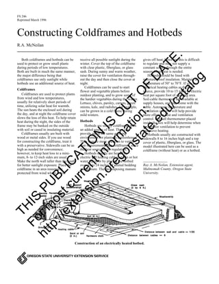 FS 246 
Reprinted March 1996 
Constructing Coldframes and Hotbeds 
R.A. McNeilan 
Both coldframes and hotbeds can be 
receive all possible sunlight during the 
used to protect or grow small plants 
winter. Cover the top of the coldframe 
DATE. 
during periods of low temperatures. 
with clear plastic, fiberglass, or glass 
Both are built in much the same manner, 
sash. During sunny and warm weather, 
the major difference being that 
raise the cover for ventilation through-out 
coldframes use only sunlight while 
the day and then close the cover OF at 
hotbeds use an additional source of heat. 
night. 
Coldframes can be used to start 
Coldframes 
catalog 
flower and vegetable OUT plants before 
Coldframes are used to protect plants 
outdoor planting, and to grow some of 
from wind and low temperatures, 
the hardier vegetables during the winter. 
usually for relatively short periods of 
Lettuce, chives, parsley, carrots, green 
time, utilizing solar heat for warmth. 
onions, kale, and radishes, for example, 
The sun heats the enclosed soil during 
can be grown in a cold frame during 
edu/the day, and at night the coldframe cover 
mild winters. 
slows the loss of this heat. To help retain 
heat during the night, the sides of the 
Hotbeds 
IS frame may be with soil or cased PUBLICATION banked on the outside 
Hotbeds are simply coldframes with 
in insulating material. 
an added information: 
source of heat. They can 
Coldframes usually are built with 
provide much the same growing 
wood or metal sides. If you use wood 
environment for plants as a greenhouse. 
for constructing the coldframe, treat it 
They require oregonstate.more attention to ventila-tion 
with a preservative. Sidewalls can be as 
requirements than coldframes, since 
high as needed for convenience; 
the heat source needs regulation. 
however, to keep heat loss to a current mini-mum, 
Hotbeds usually are heated by 
8- to 12-inch sides are usual. 
electric soil heating cables, steam or hot 
Make the north wall taller than the south 
water pipes, or by placing the hotbed 
for better sunlight exposure. extension.Place the 
over 12 to 24 inches of animal bedding 
coldframe in an area reasonably 
and manure. The decomposing manure 
protected from wind where it will 
THIS most For http://OREGON STATE UNIVERSITY EXTENSION SERVICE 
gives off heat; however, this is difficult 
to regulate and may not supply a 
constant source through the entire 
season when heat is needed. 
Hotbeds should be lined with 
moisture-proof insulation. Maintain a 
temperature of 50° to 70°F. If you use 
electrical heating cables as the heat 
source, provide 10 to 15 watts of electric 
heat per square foot of growing area. 
Soil-cable thermostats are available at 
supply houses, and may come with the 
cable. Automatic temperature and 
ventilation controls will help provide 
more effective heat and ventilation 
control. A small thermometer placed 
inside the box will help determine when 
to open for ventilation to prevent 
excessive heating. 
Hotbeds usually are constructed with 
sidewalls 8 to 16 inches high and a top 
cover of plastic, fiberglass, or glass. The 
model illustrated here can be used as a 
coldframe (without heat) or as a hotbed. 
Ray A. McNeilan, Extension agent, 
Multnomah County, Oregon State 
University. 
Construction of an electrically heated hotbed. 
 