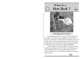 The Farmers' Handbook - "Near The House 2", Chapter 7 - Hot Bed 
What is a 
Hot Bed ? 
Bhim Regmi and his Hot Bed 
Good, nutritious food is not only a need for everybody, 
it's a right. Many farmers grow vegetables, which helps to 
provide us with many essential nutrients. But there are several 
months when seeds won't grow because of the cold, and the 
kitchen garden stays empty. One method of raising vegetable 
seedlings even in cold weather is called the Hot Bed. 
The hot bed is a way or providing extra heat to the soil 
and growing seedlings in the cold season, so seedlings can be 
grown ahead of time. This means that vegetables can be 
grown off season, even in cold climates. Read on, to find out 
how to do this. 
 