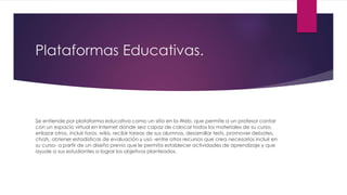 Plataformas Educativas.
Se entiende por plataforma educativa como un sitio en la Web, que permite a un profesor contar
con un espacio virtual en Internet donde sea capaz de colocar todos los materiales de su curso,
enlazar otros, incluir foros, wikis, recibir tareas de sus alumnos, desarrollar tests, promover debates,
chats, obtener estadísticas de evaluación y uso -entre otros recursos que crea necesarios incluir en
su curso- a partir de un diseño previo que le permita establecer actividades de aprendizaje y que
ayude a sus estudiantes a lograr los objetivos planteados.
 
