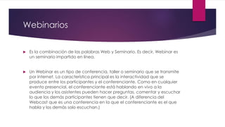 Webinarios
 Es la combinación de las palabras Web y Seminario. Es decir, Webinar es
un seminario impartido en línea.
 Un Webinar es un tipo de conferencia, taller o seminario que se transmite
por Internet. La característica principal es la interactividad que se
produce entre los participantes y el conferenciante. Como en cualquier
evento presencial, el conferenciante está hablando en vivo a la
audiencia y los asistentes pueden hacer preguntas, comentar y escuchar
lo que los demás participantes tienen que decir. (A diferencia del
Webcast que es una conferencia en la que el conferenciante es el que
habla y los demás solo escuchan.)
 