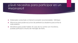 ¿Qué necesitas para participar en un
Webinario?
 Ordenador conectado a Internet (conexión recomendable: 128 Kbps)
 Altavoces para poder escuchar de preferencia diadema para evitar el
ruido externo.
 Micrófono para poder hablar. En caso de no contar con micrófono,
puedes participar a través de mensajes de texto.
 