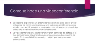 Como se hace una videoconferencia.
 Se necesita disponer de un ordenador con cámara para poder enviar
imágenes, así como un micrófono y una tarjeta de sonido para enviar
sonido, para recibir sonido son necesarios unos altavoces, para recibir el
video sólo se necesita un monitor convencional.
 La videoconferencia necesita transmitir gran cantidad de datos por lo
que es importante disponer de una conexión con un buen ancho de
banda. Si no es así el vídeo se verá a “saltos” y el sonido se verá
entrecortado.
 