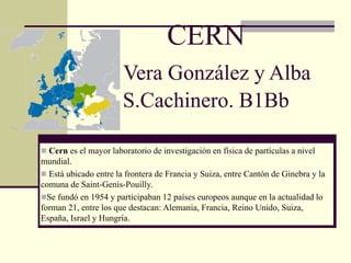 CERN
Vera González y Alba
S.Cachinero. B1Bb
 Cern es el mayor laboratorio de investigación en física de partículas a nivel
mundial.
 Está ubicado entre la frontera de Francia y Suiza, entre Cantón de Ginebra y la
comuna de Saint-Genis-Pouilly.
Se fundó en 1954 y participaban 12 países europeos aunque en la actualidad lo
forman 21, entre los que destacan: Alemania, Francia, Reino Unido, Suiza,
España, Israel y Hungría.
 
