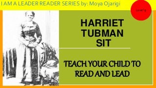 HARRIET
TUBMAN
SIT
TEACH YOUR CHILD TO
READ AND LEAD
I AM A LEADER READER SERIES by: Moya Ojarigi
Level 9
 