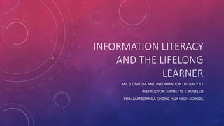 INFORMATION LITERACY
AND THE LIFELONG
LEARNER
MIL 12/MEDIA AND INFORMATION LITERACY 12
INSTRUCTOR: MONETTE T. ROSELLO
FOR: ZAMBOANGA CHONG HUA HIGH SCHOOL
 