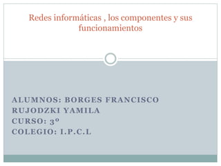 ALUMNOS: BORGES FRANCISCO
RUJODZKI YAMILA
CURSO: 3º
COLEGIO: I.P.C.L
Redes informáticas , los componentes y sus
funcionamientos
 