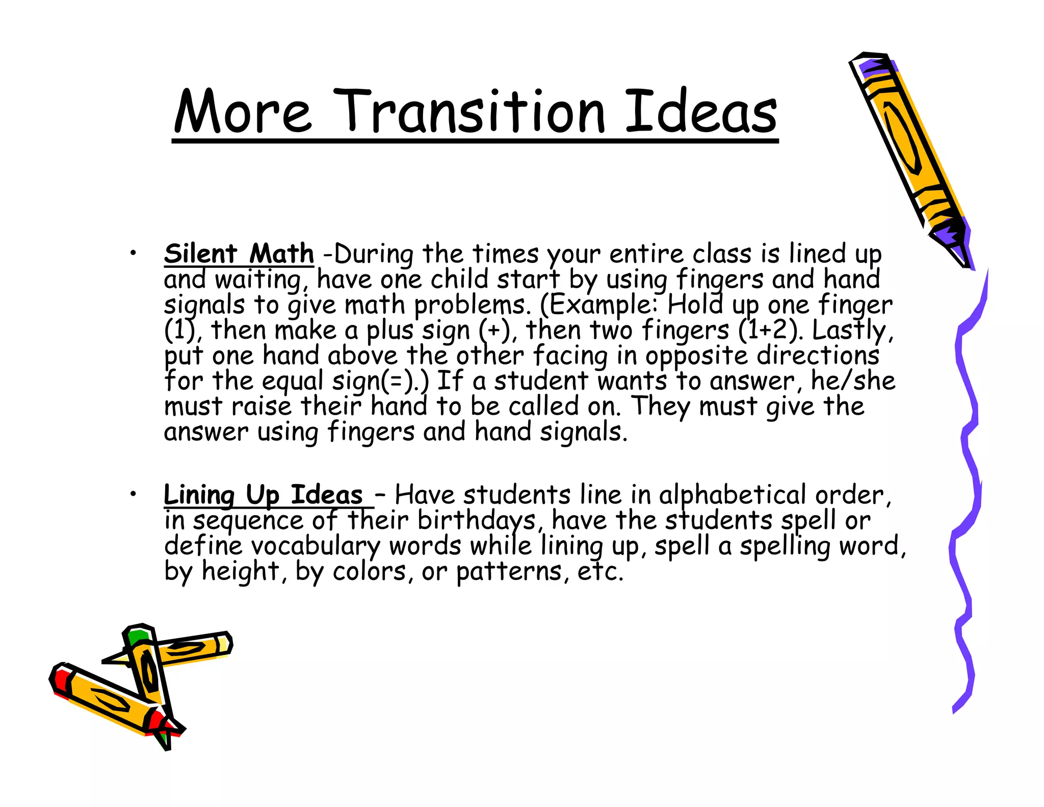 More Transition Ideas

• Silent Math -During the times your entire class is lined up
  and waiting, have one child start by using fingers and hand
  signals to give math problems. (Example: Hold up one finger
  (1), then make a plus sign (+), then two fingers (1+2). Lastly,
  put one hand above the other facing in opposite directions
  for the equal sign(=).) If a student wants to answer, he/she
  must raise their hand to be called on. They must give the
  answer using fingers and hand signals.

• Lining Up Ideas – Have students line in alphabetical order,
  in sequence of their birthdays, have the students spell or
  define vocabulary words while lining up, spell a spelling word,
  by height, by colors, or patterns, etc.
 
