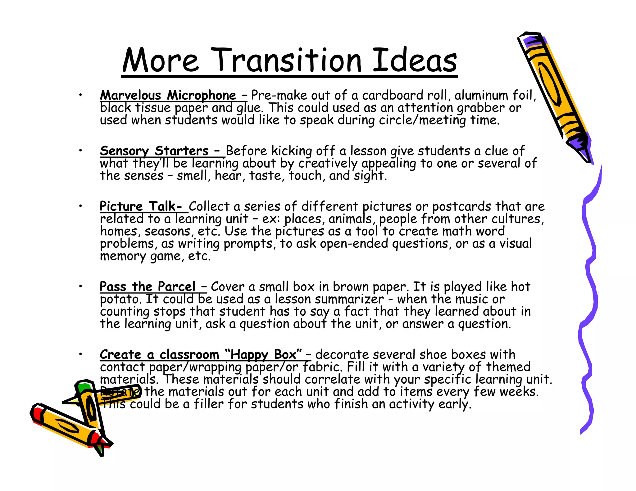 More Transition Ideas
•   Marvelous Microphone – Pre-make out of a cardboard roll, aluminum foil,
    black tissue paper and glue. This could used as an attention grabber or
    used when students would like to speak during circle/meeting time.

•   Sensory Starters – Before kicking off a lesson give students a clue of
    what they’ll be learning about by creatively appealing to one or several of
    the senses – smell, hear, taste, touch, and sight.

•   Picture Talk- Collect a series of different pictures or postcards that are
    related to a learning unit – ex: places, animals, people from other cultures,
    homes, seasons, etc. Use the pictures as a tool to create math word
    problems, as writing prompts, to ask open-ended questions, or as a visual
    memory game, etc.

•   Pass the Parcel – Cover a small box in brown paper. It is played like hot
    potato. It could be used as a lesson summarizer - when the music or
    counting stops that student has to say a fact that they learned about in
    the learning unit, ask a question about the unit, or answer a question.

•   Create a classroom “Happy Box” – decorate several shoe boxes with
    contact paper/wrapping paper/or fabric. Fill it with a variety of themed
    materials. These materials should correlate with your specific learning unit.
    Rotate the materials out for each unit and add to items every few weeks.
    This could be a filler for students who finish an activity early.
 