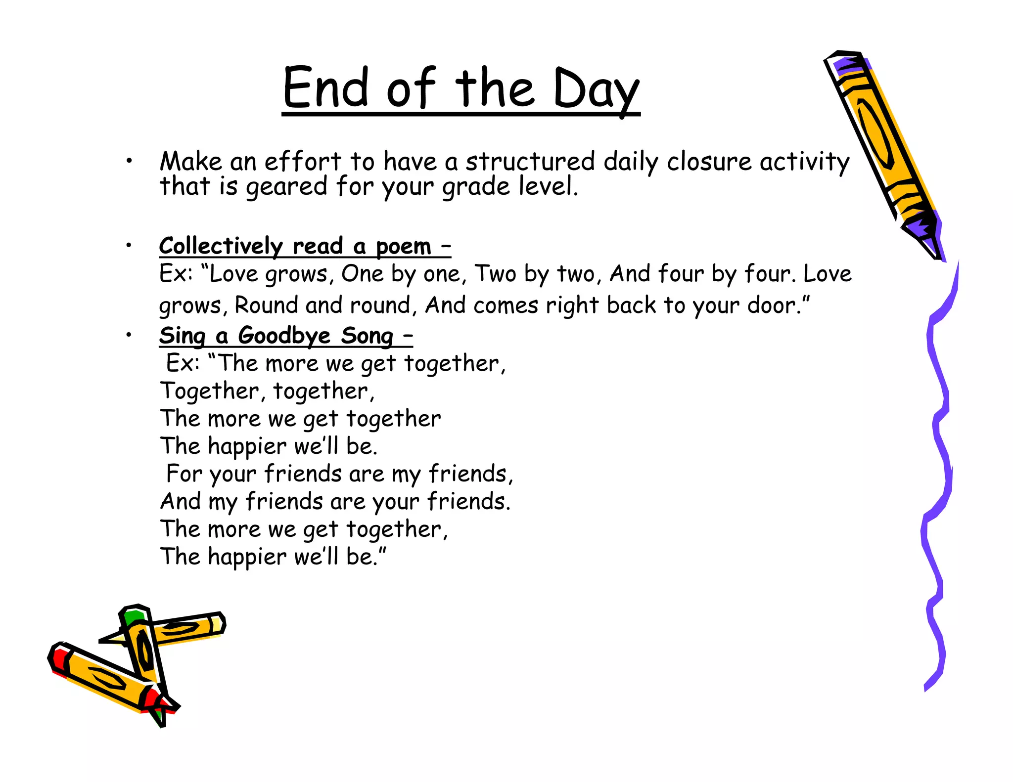 End of the Day
• Make an effort to have a structured daily closure activity
  that is geared for your grade level.

•   Collectively read a poem –
    Ex: “Love grows, One by one, Two by two, And four by four. Love
    grows, Round and round, And comes right back to your door.”
•   Sing a Goodbye Song –
     Ex: “The more we get together,
    Together, together,
    The more we get together
    The happier we’ll be.
     For your friends are my friends,
    And my friends are your friends.
    The more we get together,
    The happier we’ll be.”
 
