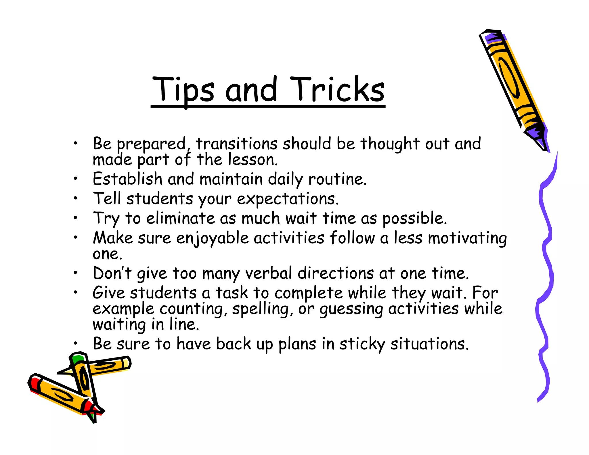 Tips and Tricks
• Be prepared, transitions should be thought out and
  made part of the lesson.
• Establish and maintain daily routine.
• Tell students your expectations.
• Try to eliminate as much wait time as possible.
• Make sure enjoyable activities follow a less motivating
  one.
• Don’t give too many verbal directions at one time.
• Give students a task to complete while they wait. For
  example counting, spelling, or guessing activities while
  waiting in line.
• Be sure to have back up plans in sticky situations.
 