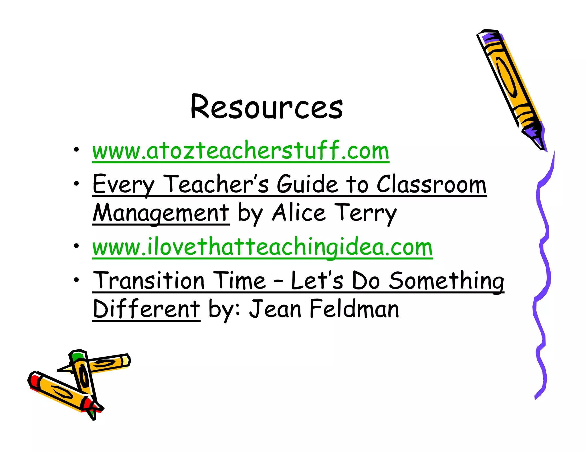 Resources
• www.atozteacherstuff.com
• Every Teacher’s Guide to Classroom
  Management by Alice Terry
• www.ilovethatteachingidea.com
• Transition Time – Let’s Do Something
  Different by: Jean Feldman
 