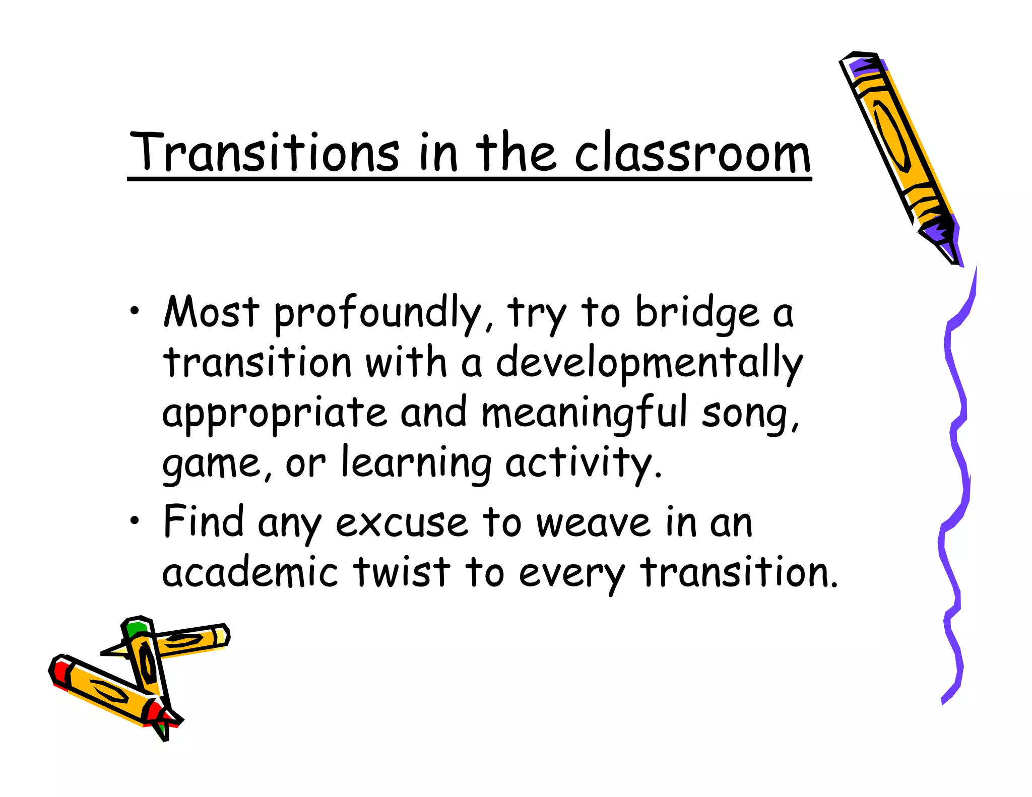 Transitions in the classroom

• Most profoundly, try to bridge a
  transition with a developmentally
  appropriate and meaningful song,
  game, or learning activity.
• Find any excuse to weave in an
  academic twist to every transition.
 