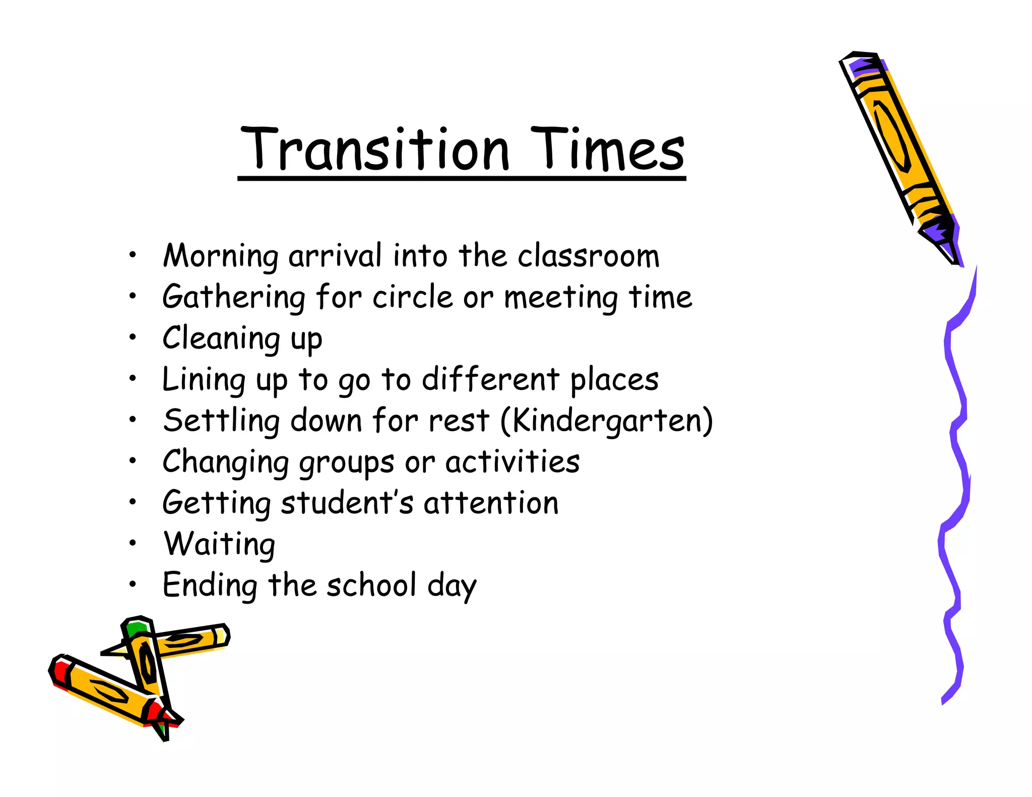 Transition Times
•   Morning arrival into the classroom
•   Gathering for circle or meeting time
•   Cleaning up
•   Lining up to go to different places
•   Settling down for rest (Kindergarten)
•   Changing groups or activities
•   Getting student’s attention
•   Waiting
•   Ending the school day
 