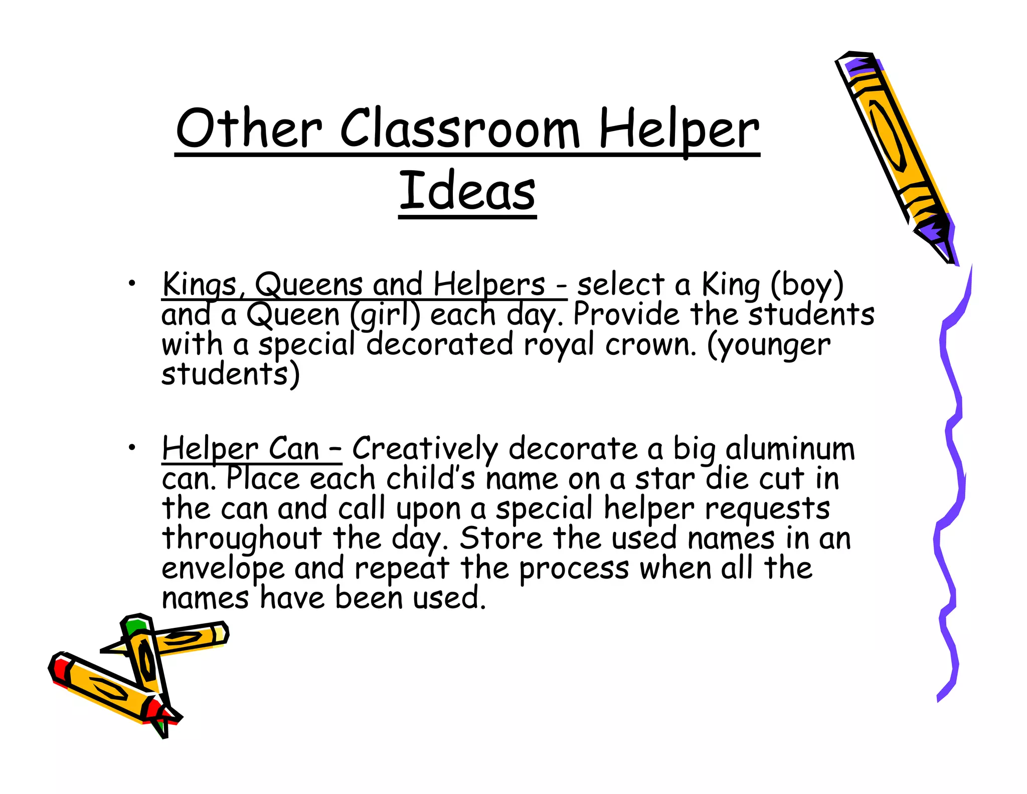 Other Classroom Helper
            Ideas
• Kings, Queens and Helpers - select a King (boy)
  and a Queen (girl) each day. Provide the students
  with a special decorated royal crown. (younger
  students)

• Helper Can – Creatively decorate a big aluminum
  can. Place each child’s name on a star die cut in
  the can and call upon a special helper requests
  throughout the day. Store the used names in an
  envelope and repeat the process when all the
  names have been used.
 