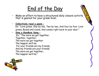End of the Day
• Make an effort to have a structured daily closure activity
  that is geared for your grade level.

•   Collectively read a poem –
    Ex: “Love grows, One by one, Two by two, And four by four. Love
    grows, Round and round, And comes right back to your door.”
•   Sing a Goodbye Song –
     Ex: “The more we get together,
    Together, together,
    The more we get together
    The happier we’ll be.
     For your friends are my friends,
    And my friends are your friends.
    The more we get together,
    The happier we’ll be.”
 