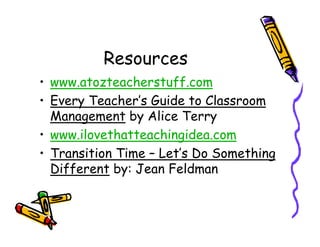 Resources
• www.atozteacherstuff.com
• Every Teacher’s Guide to Classroom
  Management by Alice Terry
• www.ilovethatteachingidea.com
• Transition Time – Let’s Do Something
  Different by: Jean Feldman
 