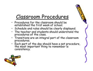 Classroom Procedures
• Procedures for the classroom should be
  established the first week of school.
• Schedule and rules should be clearly displayed.
• The teacher and students should understand the
  procedures of the class.
• Transitions are an integral part of the classroom
  procedures.
• Each part of the day should have a set procedure,
  the most important thing to remember is
  consistency.
 