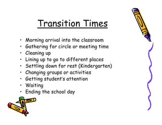 Transition Times
•   Morning arrival into the classroom
•   Gathering for circle or meeting time
•   Cleaning up
•   Lining up to go to different places
•   Settling down for rest (Kindergarten)
•   Changing groups or activities
•   Getting student’s attention
•   Waiting
•   Ending the school day
 