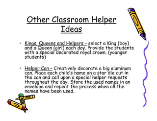 Other Classroom Helper
            Ideas
• Kings, Queens and Helpers - select a King (boy)
  and a Queen (girl) each day. Provide the students
  with a special decorated royal crown. (younger
  students)

• Helper Can – Creatively decorate a big aluminum
  can. Place each child’s name on a star die cut in
  the can and call upon a special helper requests
  throughout the day. Store the used names in an
  envelope and repeat the process when all the
  names have been used.
 