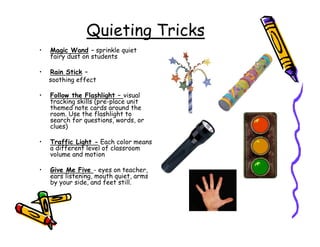 Quieting Tricks
•   Magic Wand – sprinkle quiet
    fairy dust on students

•   Rain Stick –
    soothing effect

•   Follow the Flashlight – visual
    tracking skills (pre-place unit
    themed note cards around the
    room. Use the flashlight to
    search for questions, words, or
    clues)

•   Traffic Light - Each color means
    a different level of classroom
    volume and motion

•   Give Me Five - eyes on teacher,
    ears listening, mouth quiet, arms
    by your side, and feet still.
 