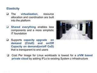 Mainframe - Practice Highlights
      Elasticity
      The      virtualization,   resource
       allocation and coordination are built
       into the platform

      Shared everything enables less
       components and a more simplistic
       IT foundation

      Supports capacity upgrade on
       demand (CUoD) and on/Off
       Capacity on demand(on/off CoD)
       that is transparent to end users

       Cost Per Image for Linux workloads is lowest for a z/VM based
        private cloud by adding IFLs to existing System z infrastructure



© Satyam 2009                          10
 