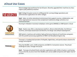 Mainframe - Practice Highlights
  zCloud Use Cases
                Marist College had mainframe for last 30 years. Recently upgraded their machines to a four
                engine (z/OS,zAAP,IFLs) machine

                IaaS- College has given access to z/VM guests for running College operations and
                administration applications for other colleges

                SaaS- Sakai, an online educational environment that supports courses, collaboration, and
                other organizational resources that complement traditional college activities at an
                institutional level.
                Running its Taikodom massively multiplayer online game (MMOG) on IBM System z Cloud


                PaaS - Hoplon now offers a development platform, Bitverse World Builder, the BitVerse
                Runtime, and Eclipse-based tools and libraries, for design and software development.

                IBM System z machines will combine high-performance features of mainframe computers
                with the parallel processing capabilities of IBM’s Cell Broadband Engine chip.

                Transzap is a Leading SaaS provider of ePayable, digital data, and spend analysis solutions for
                energy consumption

                They had 44,000+ users, 4,200 companies and $80 B in transaction volume. They faced
                Challenge to scale, manage and secure

                SaaS - Transzap virtualized Oracle and other applications with z/VM on System z and having
                Linux as the OS, to serve more than 69,000 users across 6,800 companies with higher level of
                up-time
© Satyam 2009                                   18
 