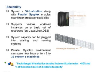 Mainframe - Practice Highlights
   Scalability
      System z Virtualization along
       with Parallel Sysplex enables
       near linear processor scalability

      Supports    various    workload
       instances on a basic set of
       resources (eg: Java,Linux,DB2)

      System capacity can be plugged
       into  existing   and   running
       systems

      Parallel Sysplex environment
       can scale near linearly from 2 to
       32 system z machines

                “Unchallenged Virtualization enables System utilization rates +80% and
                ¼ of the network costs of distributed capacity”
© Satyam 2009                                 4
 