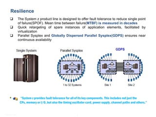 Mainframe - Practice Highlights
   Resilience
               The System z product line is designed to offer fault tolerance to reduce single point
                of failure(SPOF). Mean time between failure(MTBF) is measured in decades
               Quick retargeting of spare instances of application elements, facilitated by
                virtualization
               Parallel Sysplex and Globally Dispersed Parallel Sysplex(GDPS) ensures near
                continuous availability




                 “System z provides fault tolerance for all of its key components. This includes not just the
                 CPs, memory or I/O, but also the timing oscillator card, power supply, channel paths and others.”


© Satyam 2009                                                8
 