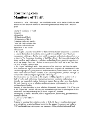 0costliving.com
Manifesto of Thrift
Manifesto of Thrift: This is rough - and requires revisions. It was not included in the book
because it is too much an exercise in intellectual pontification - rather than a practical
guide.

Chapter 9: Manifesto of Thrift
Contents:
Introduction
1.1 Manifesto of Thrift
1.2 Economics of Thrift
Economic myths and realities
Costs, real costs, avoided costs
The theory of avoided costs
Application of the Theory
Introduction:
In this chapter I present a “manifesto” of thrift. In the dictionary a manifesto is described
as a public declaration of intentions, motives, and views and that’s what I’ll do here.
Many people might agree that the most widely recognized (and notorious) manifesto ever
written was The Communist Manifesto of Karl Marx. Here, I don’t expect to inspire lofty
ideals, murders, social upheaval, revolutions, and endless debates about the meanings of
words and phrases. However, I do hope to inspire you to be frugal, and as we’ll see, that
can have sweeping consequences
In this chapter, I will begin with a short summary of the manifesto, and then discuss in
more detail certain aspects of the manifesto. In the next chapter I will consider thrift from
a historical perspective, going from the past into the future; from where we have been, to
where we are now to where we could be. In the following chapters, chapters 3 though 7, I
will consider methods and prescriptions for achieving ZCL.
The observations and statements in this chapter could be expanded to another book or
shelf of books, each with arcane statements, arguments, equations, mathematical
formulas and pages of nit-picking footnotes to support them as others have done. But in
this book I want to get on to solutions, and thereby avoid getting caught in webs of
intellectual pontification.
You may be more interested in these solutions, in methods for achieving ZCL. If the topic
of this chapter don’t interest you, and you are anxious to get on with learning how to live
almost zero cost, skip it entirely and go on the chapter on “Methods”.
You’re going to read it? Well then, here is my ponderous, pontificating, pulchritudinous
manifesto of thrift.
MANIFESTO OF THRIFT:
1. Thesis:
A specter is haunting the world, the specter of thrift. All the powers of modern society
have entered into an unholy alliance to exorcise the specter. Economists and bankers,
CEO’s and stockholders, congresses and presidents, Chinese industrialists and Saudi
 
