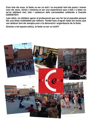 Com tots els anys, la festa va ser un èxit i va encantar tant als pares i mares
com als nens, nenes i mestres,va ser una experiència que a tots i a totes no
se’ns oblidarà mai, tots i cadascun dels carnestoltes celebrats a l'escola
CERVETÓ!!!
I per últim, no oblidem agrair al professorat que van fer tot el possible perquè
fos una festa inoblidable per tothom. També hem d’agraïr totes les hores que
van dedicar tant als assajos,com a la decoració i organització de la festa.
Gràcies a tot aquest esforç, la festa va ser un èxit!!!
 