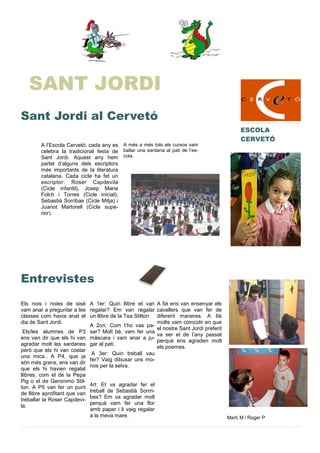 A l’Escola Cervetó, cada any es
celebra la tradicional festa de
Sant Jordi. Aquest any hem
parlat d’alguns dels escriptors
més importants de la literatura
catalana. Cada cicle ha fet un
escriptor: Roser Capdevila
(Cicle infantil), Josep Maria
Folch i Torres (Cicle inicial),
Sebastià Sorribas (Cicle Mitja) i
Juanot Martorell (Cicle supe-
rior).
A més a més tots els cursos vam
ballar una sardana al pati de l’es-
cola.
Els nois i noies de sisè
vam anar a preguntar a les
classes com havia anat el
dia de Sant Jordi.
Els/les alumnes de P3
ens van dir que els hi van
agradar molt les sardanes
però que els hi van costar
una mica.. A P4, que ja
són més grans, ens van dir
que els hi havien regalat
llibres, com el de la Pepa
Pig o el de Geronimo Stil-
ton. A P5 van fer un punt
de llibre aprofitant que van
treballar la Roser Capdevi-
la.
A 1er: Quin llibre et van
regalar? Em van regalar
un llibre de la Tea Stilton
A 2on: Com t’ho vas pa-
sar? Molt bé, vam fer una
màscara i vam anar a ju-
gar al pati.
A 3er: Quin treball vau
fer? Vaig dibuxar uns mo-
nos per la selva.
4rt: Et va agradar fer el
treball de Sebastià Sorrri-
bes? Em va agradar molt
perquè vam fer una flor
amb paper i li vaig regalar
a la meva mare.
A 5è ens van ensenyar els
cavallers que van fer de
diferent maneres. A 6è
molts vam coincidir en que
el nostre Sant Jordi preferit
va ser el de l’any passat
perquè ens agraden molt
els poemes.
Entrevistes
Sant Jordi al Cervetó
ESCOLA
CERVETÓ
Martí M i Roger P
SANT JORDI
 