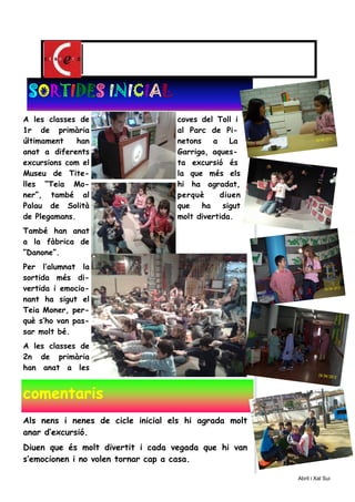 A les classes de
1r de primària
últimament han
anat a diferents
excursions com el
Museu de Tite-
lles “Teia Mo-
ner”, també al
Palau de Solità
de Plegamans.
També han anat
a la fàbrica de
”Danone”.
Per l’alumnat la
sortida més di-
vertida i emocio-
nant ha sigut el
Teia Moner, per-
què s’ho van pas-
sar molt bé.
A les classes de
2n de primària
han anat a les
coves del Toll i
al Parc de Pi-
netons a La
Garriga, aques-
ta excursió és
la que més els
hi ha agradat,
perquè diuen
que ha sigut
molt divertida.
SSSSOOOORRRRTTTTIIIIDEDEDEDESSSS IIIINNNNIIIICCCCIIIIAAAALLLL
comentaris
Als nens i nenes de cicle inicial els hi agrada molt
anar d’excursió.
Diuen que és molt divertit i cada vegada que hi van
s’emocionen i no volen tornar cap a casa.
Abril i Xal Sui
 